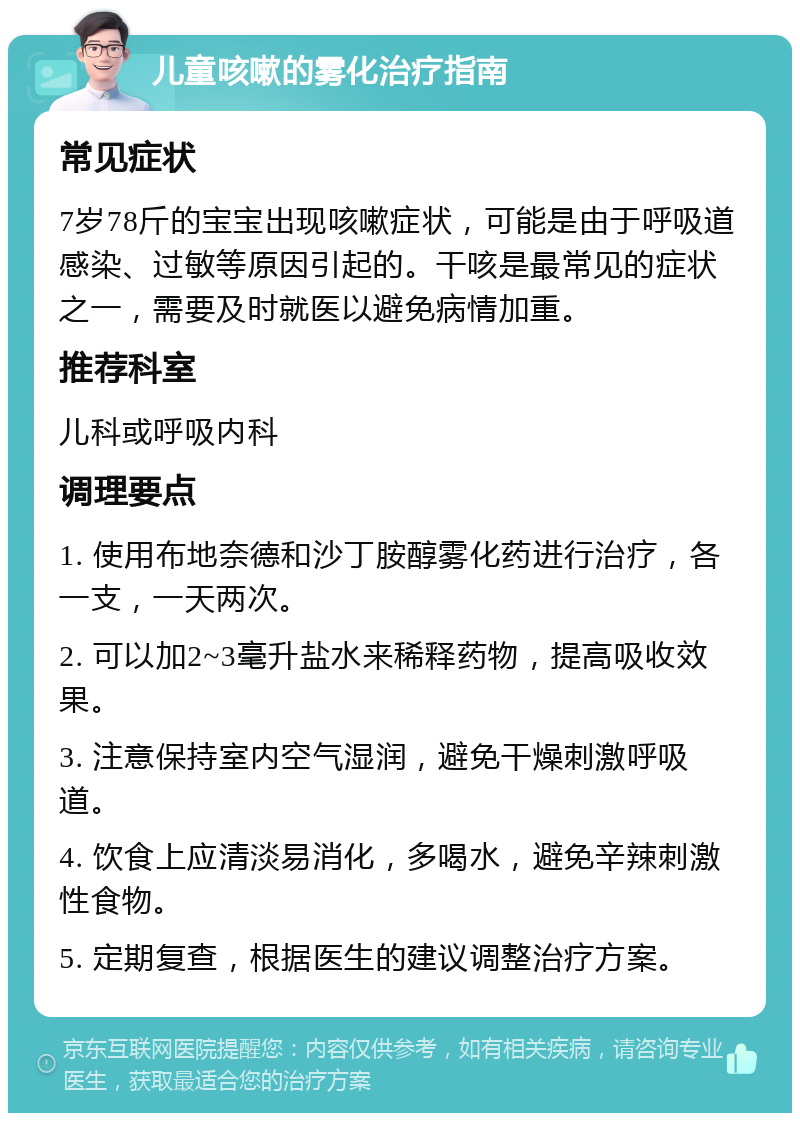 儿童咳嗽的雾化治疗指南 常见症状 7岁78斤的宝宝出现咳嗽症状，可能是由于呼吸道感染、过敏等原因引起的。干咳是最常见的症状之一，需要及时就医以避免病情加重。 推荐科室 儿科或呼吸内科 调理要点 1. 使用布地奈德和沙丁胺醇雾化药进行治疗，各一支，一天两次。 2. 可以加2~3毫升盐水来稀释药物，提高吸收效果。 3. 注意保持室内空气湿润，避免干燥刺激呼吸道。 4. 饮食上应清淡易消化，多喝水，避免辛辣刺激性食物。 5. 定期复查，根据医生的建议调整治疗方案。