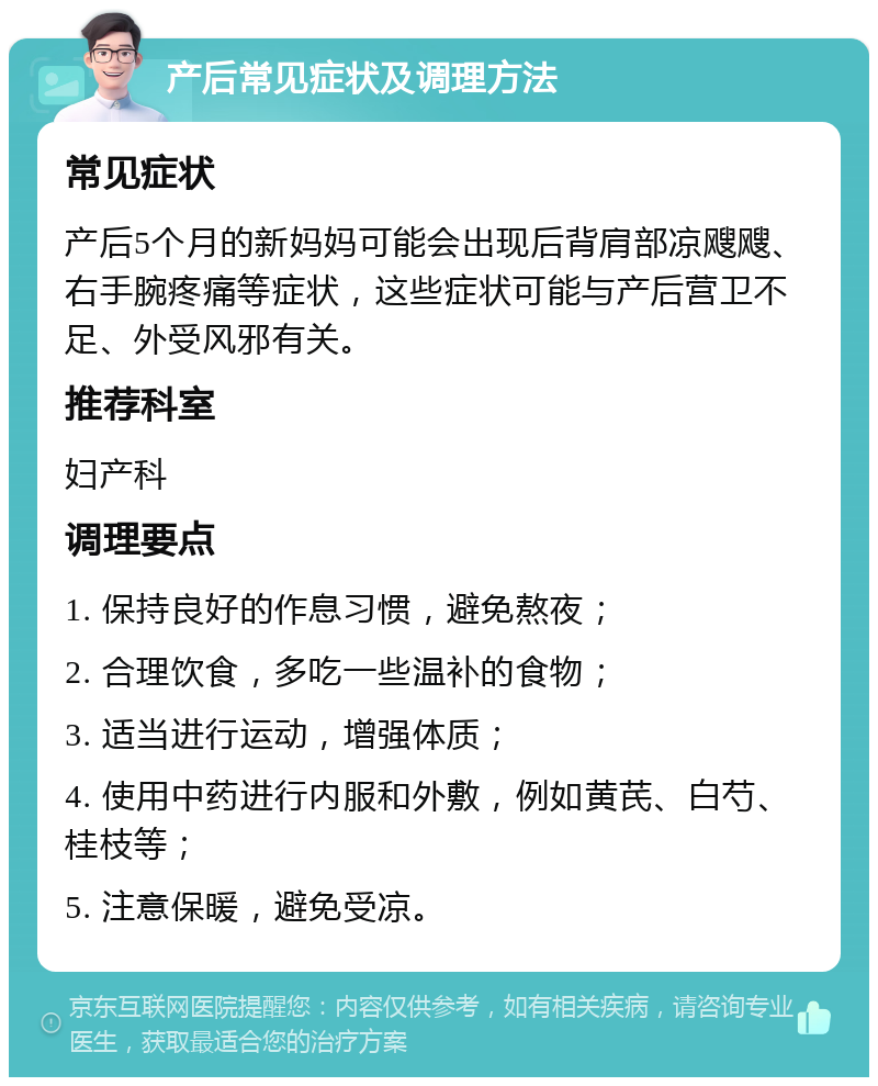 产后常见症状及调理方法 常见症状 产后5个月的新妈妈可能会出现后背肩部凉飕飕、右手腕疼痛等症状，这些症状可能与产后营卫不足、外受风邪有关。 推荐科室 妇产科 调理要点 1. 保持良好的作息习惯，避免熬夜； 2. 合理饮食，多吃一些温补的食物； 3. 适当进行运动，增强体质； 4. 使用中药进行内服和外敷，例如黄芪、白芍、桂枝等； 5. 注意保暖，避免受凉。