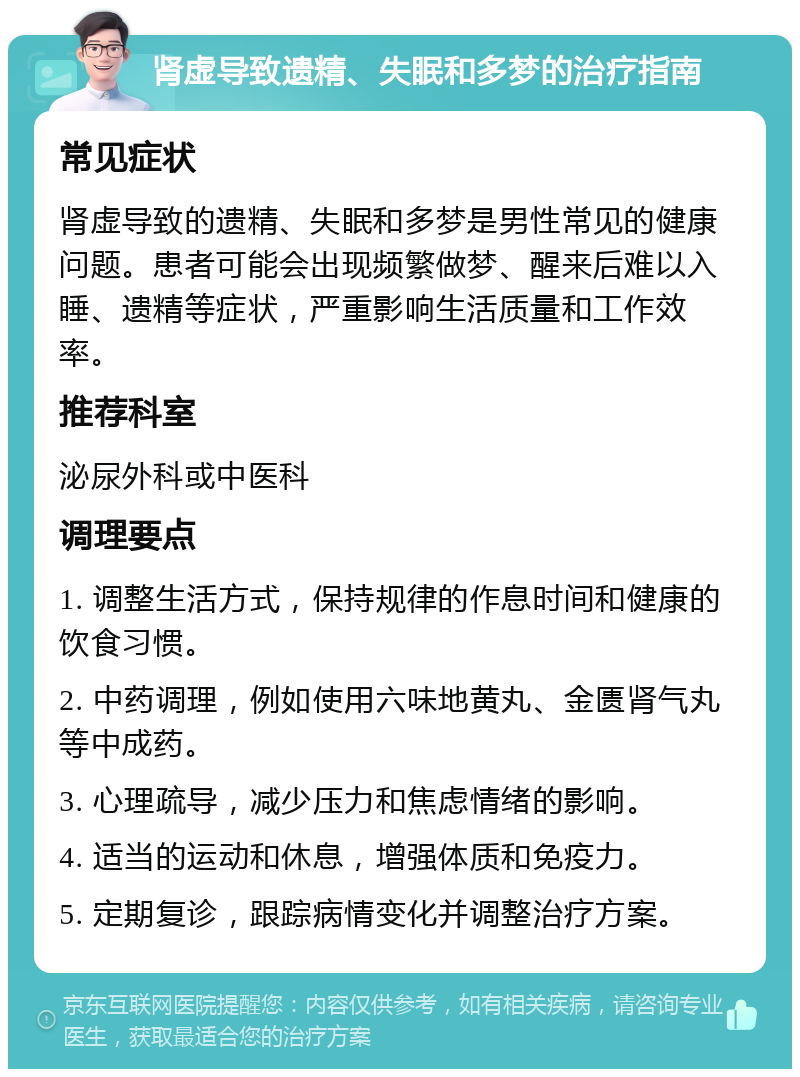 肾虚导致遗精、失眠和多梦的治疗指南 常见症状 肾虚导致的遗精、失眠和多梦是男性常见的健康问题。患者可能会出现频繁做梦、醒来后难以入睡、遗精等症状，严重影响生活质量和工作效率。 推荐科室 泌尿外科或中医科 调理要点 1. 调整生活方式，保持规律的作息时间和健康的饮食习惯。 2. 中药调理，例如使用六味地黄丸、金匮肾气丸等中成药。 3. 心理疏导，减少压力和焦虑情绪的影响。 4. 适当的运动和休息，增强体质和免疫力。 5. 定期复诊，跟踪病情变化并调整治疗方案。