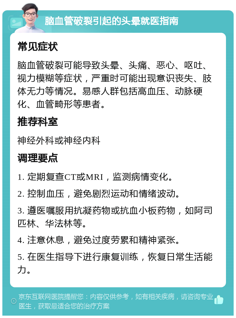 脑血管破裂引起的头晕就医指南 常见症状 脑血管破裂可能导致头晕、头痛、恶心、呕吐、视力模糊等症状，严重时可能出现意识丧失、肢体无力等情况。易感人群包括高血压、动脉硬化、血管畸形等患者。 推荐科室 神经外科或神经内科 调理要点 1. 定期复查CT或MRI，监测病情变化。 2. 控制血压，避免剧烈运动和情绪波动。 3. 遵医嘱服用抗凝药物或抗血小板药物，如阿司匹林、华法林等。 4. 注意休息，避免过度劳累和精神紧张。 5. 在医生指导下进行康复训练，恢复日常生活能力。