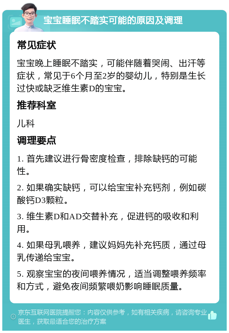 宝宝睡眠不踏实可能的原因及调理 常见症状 宝宝晚上睡眠不踏实，可能伴随着哭闹、出汗等症状，常见于6个月至2岁的婴幼儿，特别是生长过快或缺乏维生素D的宝宝。 推荐科室 儿科 调理要点 1. 首先建议进行骨密度检查，排除缺钙的可能性。 2. 如果确实缺钙，可以给宝宝补充钙剂，例如碳酸钙D3颗粒。 3. 维生素D和AD交替补充，促进钙的吸收和利用。 4. 如果母乳喂养，建议妈妈先补充钙质，通过母乳传递给宝宝。 5. 观察宝宝的夜间喂养情况，适当调整喂养频率和方式，避免夜间频繁喂奶影响睡眠质量。