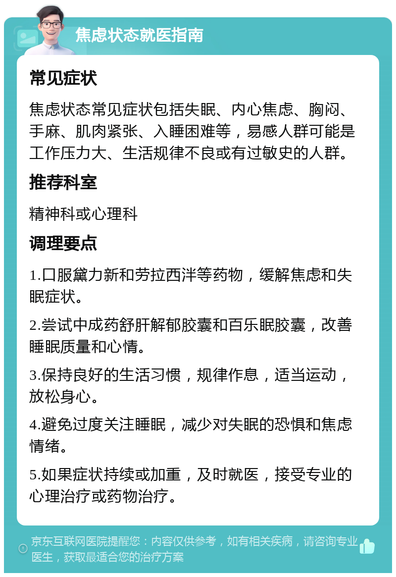 焦虑状态就医指南 常见症状 焦虑状态常见症状包括失眠、内心焦虑、胸闷、手麻、肌肉紧张、入睡困难等，易感人群可能是工作压力大、生活规律不良或有过敏史的人群。 推荐科室 精神科或心理科 调理要点 1.口服黛力新和劳拉西泮等药物，缓解焦虑和失眠症状。 2.尝试中成药舒肝解郁胶囊和百乐眠胶囊，改善睡眠质量和心情。 3.保持良好的生活习惯，规律作息，适当运动，放松身心。 4.避免过度关注睡眠，减少对失眠的恐惧和焦虑情绪。 5.如果症状持续或加重，及时就医，接受专业的心理治疗或药物治疗。