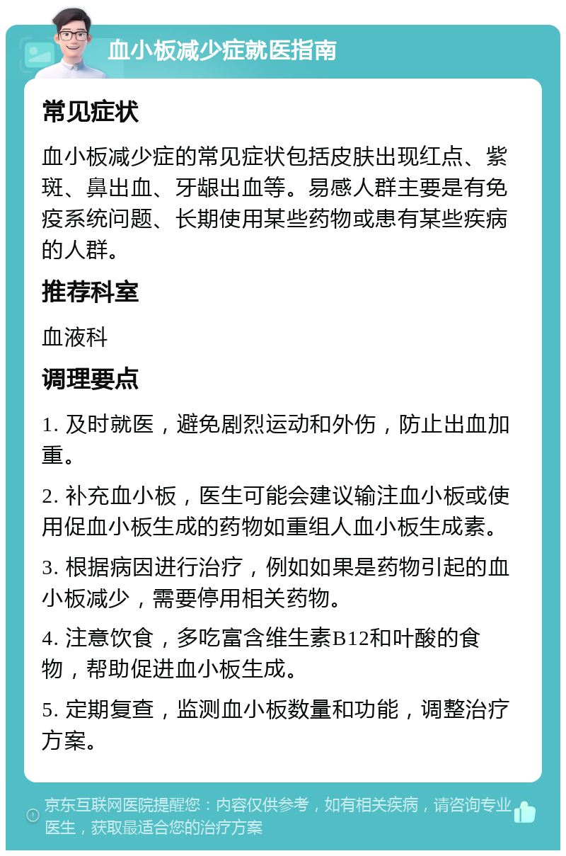 血小板减少症就医指南 常见症状 血小板减少症的常见症状包括皮肤出现红点、紫斑、鼻出血、牙龈出血等。易感人群主要是有免疫系统问题、长期使用某些药物或患有某些疾病的人群。 推荐科室 血液科 调理要点 1. 及时就医，避免剧烈运动和外伤，防止出血加重。 2. 补充血小板，医生可能会建议输注血小板或使用促血小板生成的药物如重组人血小板生成素。 3. 根据病因进行治疗，例如如果是药物引起的血小板减少，需要停用相关药物。 4. 注意饮食，多吃富含维生素B12和叶酸的食物，帮助促进血小板生成。 5. 定期复查，监测血小板数量和功能，调整治疗方案。