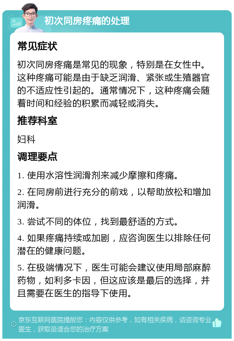 初次同房疼痛的处理 常见症状 初次同房疼痛是常见的现象，特别是在女性中。这种疼痛可能是由于缺乏润滑、紧张或生殖器官的不适应性引起的。通常情况下，这种疼痛会随着时间和经验的积累而减轻或消失。 推荐科室 妇科 调理要点 1. 使用水溶性润滑剂来减少摩擦和疼痛。 2. 在同房前进行充分的前戏，以帮助放松和增加润滑。 3. 尝试不同的体位，找到最舒适的方式。 4. 如果疼痛持续或加剧，应咨询医生以排除任何潜在的健康问题。 5. 在极端情况下，医生可能会建议使用局部麻醉药物，如利多卡因，但这应该是最后的选择，并且需要在医生的指导下使用。