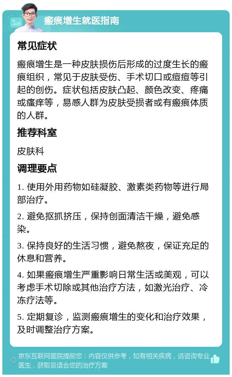 瘢痕增生就医指南 常见症状 瘢痕增生是一种皮肤损伤后形成的过度生长的瘢痕组织，常见于皮肤受伤、手术切口或痘痘等引起的创伤。症状包括皮肤凸起、颜色改变、疼痛或瘙痒等，易感人群为皮肤受损者或有瘢痕体质的人群。 推荐科室 皮肤科 调理要点 1. 使用外用药物如硅凝胶、激素类药物等进行局部治疗。 2. 避免抠抓挤压，保持创面清洁干燥，避免感染。 3. 保持良好的生活习惯，避免熬夜，保证充足的休息和营养。 4. 如果瘢痕增生严重影响日常生活或美观，可以考虑手术切除或其他治疗方法，如激光治疗、冷冻疗法等。 5. 定期复诊，监测瘢痕增生的变化和治疗效果，及时调整治疗方案。