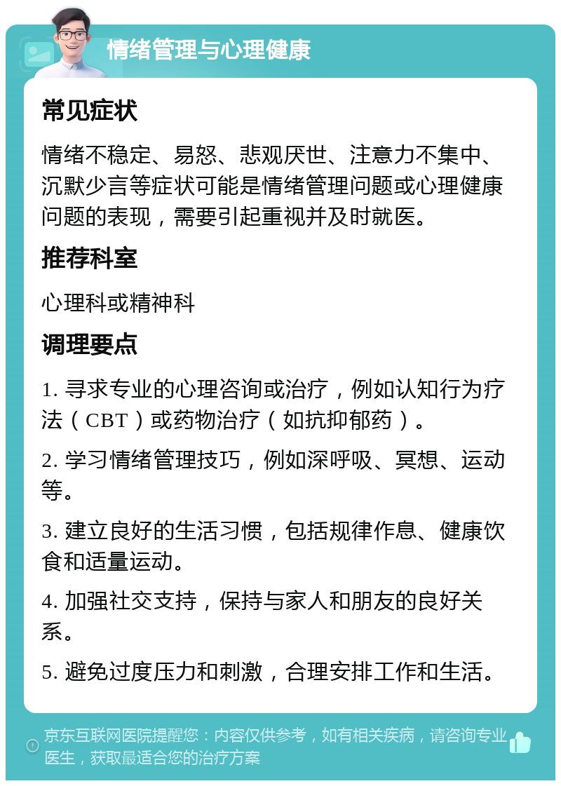 情绪管理与心理健康 常见症状 情绪不稳定、易怒、悲观厌世、注意力不集中、沉默少言等症状可能是情绪管理问题或心理健康问题的表现，需要引起重视并及时就医。 推荐科室 心理科或精神科 调理要点 1. 寻求专业的心理咨询或治疗，例如认知行为疗法（CBT）或药物治疗（如抗抑郁药）。 2. 学习情绪管理技巧，例如深呼吸、冥想、运动等。 3. 建立良好的生活习惯，包括规律作息、健康饮食和适量运动。 4. 加强社交支持，保持与家人和朋友的良好关系。 5. 避免过度压力和刺激，合理安排工作和生活。