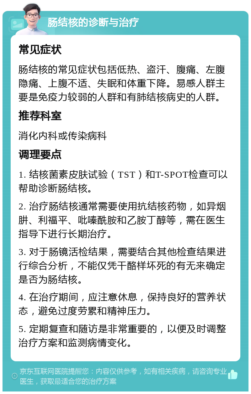 肠结核的诊断与治疗 常见症状 肠结核的常见症状包括低热、盗汗、腹痛、左腹隐痛、上腹不适、失眠和体重下降。易感人群主要是免疫力较弱的人群和有肺结核病史的人群。 推荐科室 消化内科或传染病科 调理要点 1. 结核菌素皮肤试验（TST）和T-SPOT检查可以帮助诊断肠结核。 2. 治疗肠结核通常需要使用抗结核药物，如异烟肼、利福平、吡嗪酰胺和乙胺丁醇等，需在医生指导下进行长期治疗。 3. 对于肠镜活检结果，需要结合其他检查结果进行综合分析，不能仅凭干酪样坏死的有无来确定是否为肠结核。 4. 在治疗期间，应注意休息，保持良好的营养状态，避免过度劳累和精神压力。 5. 定期复查和随访是非常重要的，以便及时调整治疗方案和监测病情变化。