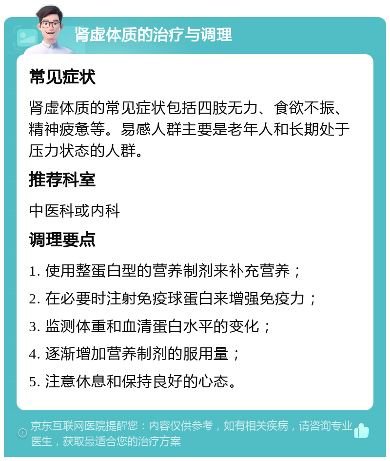 肾虚体质的治疗与调理 常见症状 肾虚体质的常见症状包括四肢无力、食欲不振、精神疲惫等。易感人群主要是老年人和长期处于压力状态的人群。 推荐科室 中医科或内科 调理要点 1. 使用整蛋白型的营养制剂来补充营养； 2. 在必要时注射免疫球蛋白来增强免疫力； 3. 监测体重和血清蛋白水平的变化； 4. 逐渐增加营养制剂的服用量； 5. 注意休息和保持良好的心态。