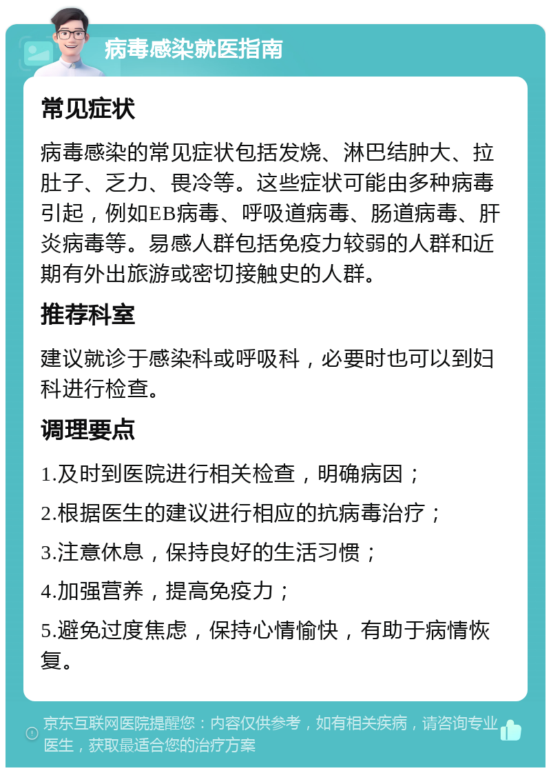 病毒感染就医指南 常见症状 病毒感染的常见症状包括发烧、淋巴结肿大、拉肚子、乏力、畏冷等。这些症状可能由多种病毒引起，例如EB病毒、呼吸道病毒、肠道病毒、肝炎病毒等。易感人群包括免疫力较弱的人群和近期有外出旅游或密切接触史的人群。 推荐科室 建议就诊于感染科或呼吸科，必要时也可以到妇科进行检查。 调理要点 1.及时到医院进行相关检查，明确病因； 2.根据医生的建议进行相应的抗病毒治疗； 3.注意休息，保持良好的生活习惯； 4.加强营养，提高免疫力； 5.避免过度焦虑，保持心情愉快，有助于病情恢复。