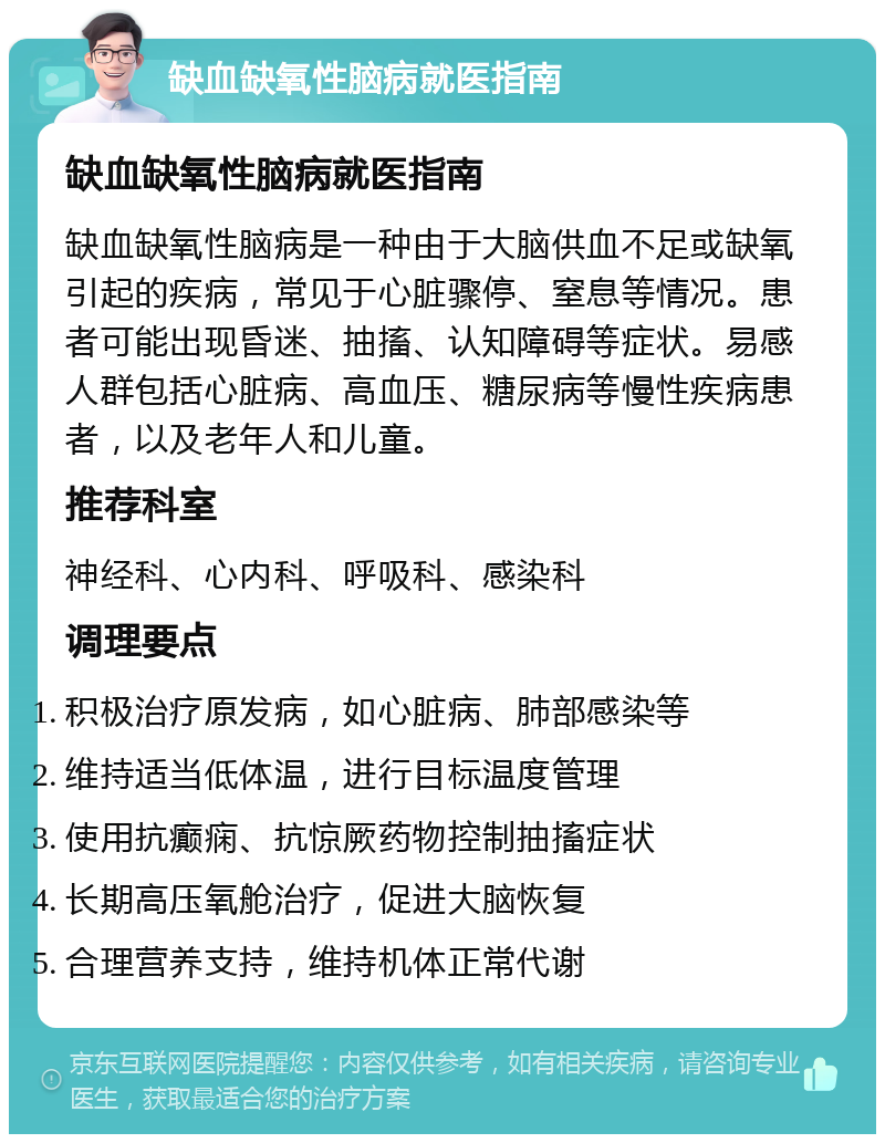 缺血缺氧性脑病就医指南 缺血缺氧性脑病就医指南 缺血缺氧性脑病是一种由于大脑供血不足或缺氧引起的疾病，常见于心脏骤停、窒息等情况。患者可能出现昏迷、抽搐、认知障碍等症状。易感人群包括心脏病、高血压、糖尿病等慢性疾病患者，以及老年人和儿童。 推荐科室 神经科、心内科、呼吸科、感染科 调理要点 积极治疗原发病，如心脏病、肺部感染等 维持适当低体温，进行目标温度管理 使用抗癫痫、抗惊厥药物控制抽搐症状 长期高压氧舱治疗，促进大脑恢复 合理营养支持，维持机体正常代谢