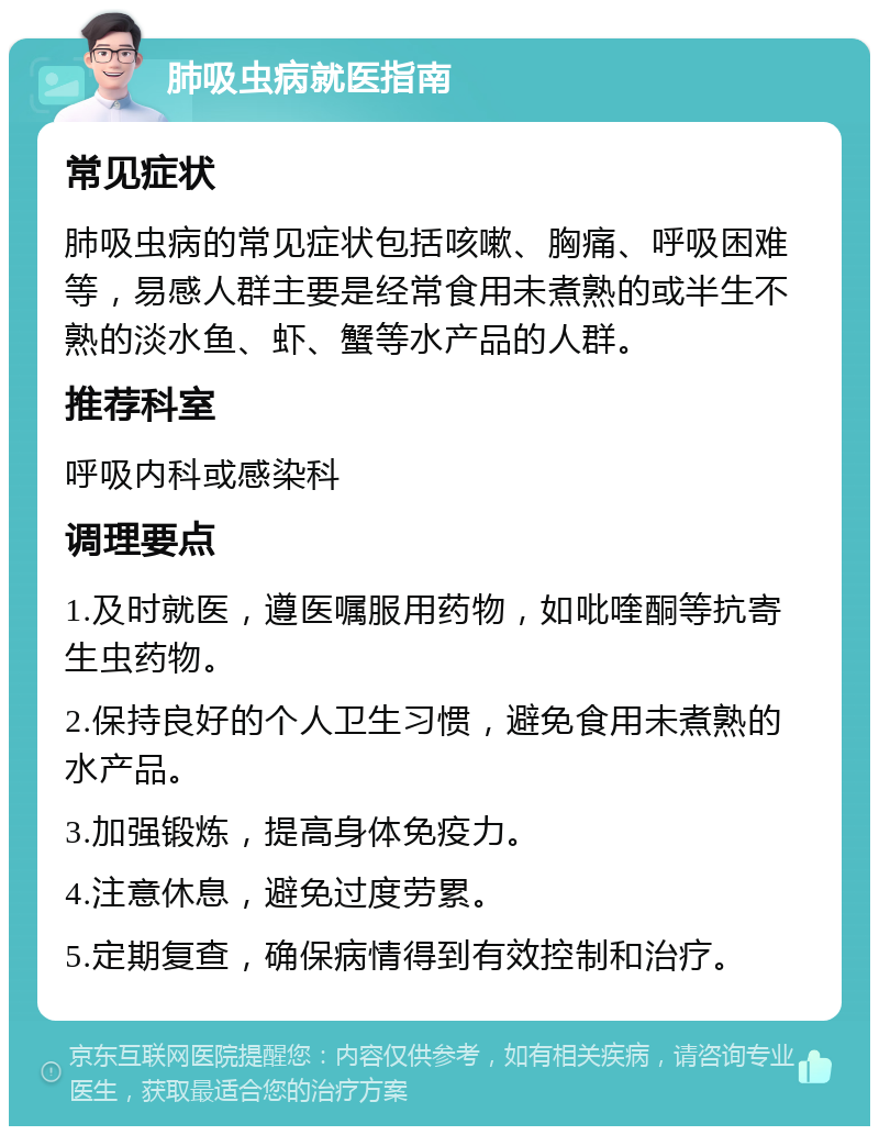 肺吸虫病就医指南 常见症状 肺吸虫病的常见症状包括咳嗽、胸痛、呼吸困难等，易感人群主要是经常食用未煮熟的或半生不熟的淡水鱼、虾、蟹等水产品的人群。 推荐科室 呼吸内科或感染科 调理要点 1.及时就医，遵医嘱服用药物，如吡喹酮等抗寄生虫药物。 2.保持良好的个人卫生习惯，避免食用未煮熟的水产品。 3.加强锻炼，提高身体免疫力。 4.注意休息，避免过度劳累。 5.定期复查，确保病情得到有效控制和治疗。