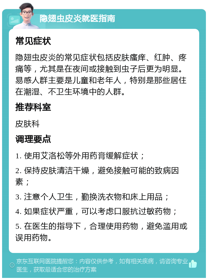 隐翅虫皮炎就医指南 常见症状 隐翅虫皮炎的常见症状包括皮肤瘙痒、红肿、疼痛等，尤其是在夜间或接触到虫子后更为明显。易感人群主要是儿童和老年人，特别是那些居住在潮湿、不卫生环境中的人群。 推荐科室 皮肤科 调理要点 1. 使用艾洛松等外用药膏缓解症状； 2. 保持皮肤清洁干燥，避免接触可能的致病因素； 3. 注意个人卫生，勤换洗衣物和床上用品； 4. 如果症状严重，可以考虑口服抗过敏药物； 5. 在医生的指导下，合理使用药物，避免滥用或误用药物。