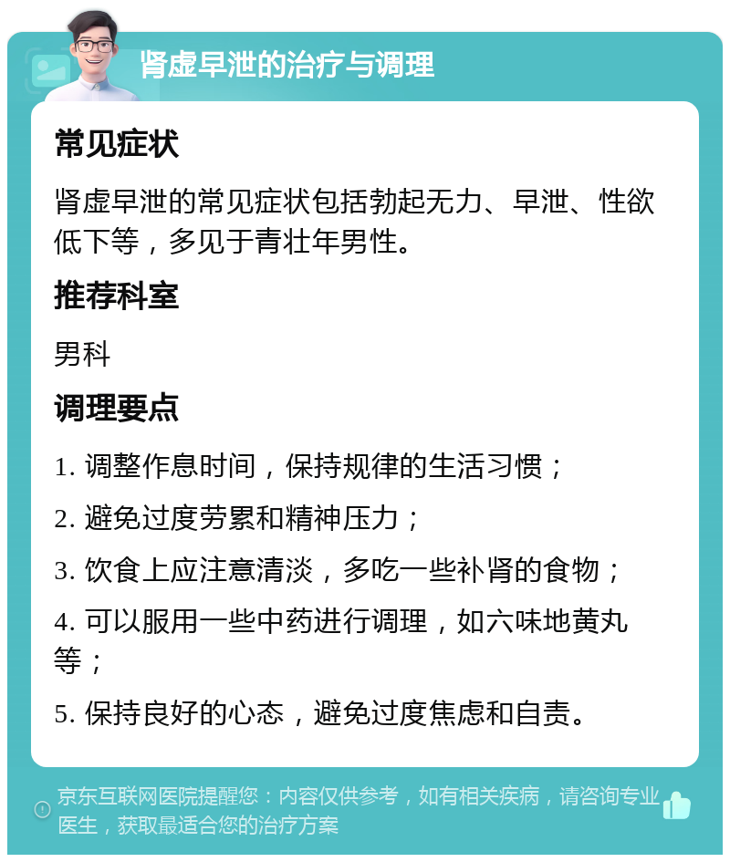 肾虚早泄的治疗与调理 常见症状 肾虚早泄的常见症状包括勃起无力、早泄、性欲低下等，多见于青壮年男性。 推荐科室 男科 调理要点 1. 调整作息时间，保持规律的生活习惯； 2. 避免过度劳累和精神压力； 3. 饮食上应注意清淡，多吃一些补肾的食物； 4. 可以服用一些中药进行调理，如六味地黄丸等； 5. 保持良好的心态，避免过度焦虑和自责。