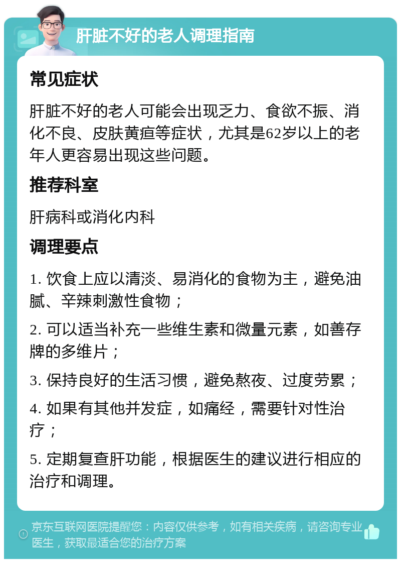 肝脏不好的老人调理指南 常见症状 肝脏不好的老人可能会出现乏力、食欲不振、消化不良、皮肤黄疸等症状，尤其是62岁以上的老年人更容易出现这些问题。 推荐科室 肝病科或消化内科 调理要点 1. 饮食上应以清淡、易消化的食物为主，避免油腻、辛辣刺激性食物； 2. 可以适当补充一些维生素和微量元素，如善存牌的多维片； 3. 保持良好的生活习惯，避免熬夜、过度劳累； 4. 如果有其他并发症，如痛经，需要针对性治疗； 5. 定期复查肝功能，根据医生的建议进行相应的治疗和调理。