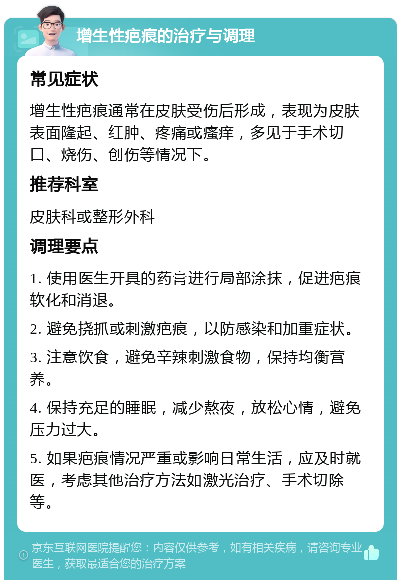 增生性疤痕的治疗与调理 常见症状 增生性疤痕通常在皮肤受伤后形成，表现为皮肤表面隆起、红肿、疼痛或瘙痒，多见于手术切口、烧伤、创伤等情况下。 推荐科室 皮肤科或整形外科 调理要点 1. 使用医生开具的药膏进行局部涂抹，促进疤痕软化和消退。 2. 避免挠抓或刺激疤痕，以防感染和加重症状。 3. 注意饮食，避免辛辣刺激食物，保持均衡营养。 4. 保持充足的睡眠，减少熬夜，放松心情，避免压力过大。 5. 如果疤痕情况严重或影响日常生活，应及时就医，考虑其他治疗方法如激光治疗、手术切除等。