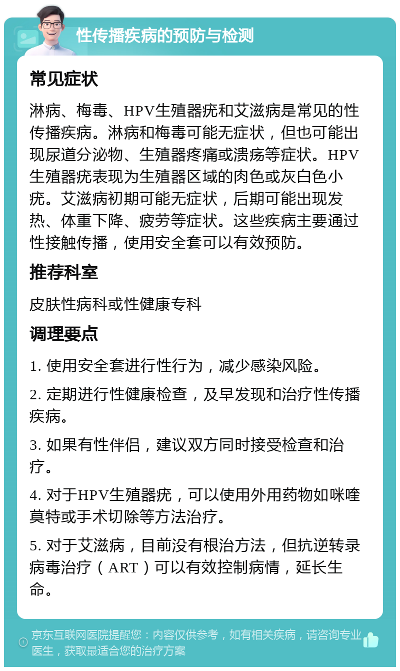 性传播疾病的预防与检测 常见症状 淋病、梅毒、HPV生殖器疣和艾滋病是常见的性传播疾病。淋病和梅毒可能无症状，但也可能出现尿道分泌物、生殖器疼痛或溃疡等症状。HPV生殖器疣表现为生殖器区域的肉色或灰白色小疣。艾滋病初期可能无症状，后期可能出现发热、体重下降、疲劳等症状。这些疾病主要通过性接触传播，使用安全套可以有效预防。 推荐科室 皮肤性病科或性健康专科 调理要点 1. 使用安全套进行性行为，减少感染风险。 2. 定期进行性健康检查，及早发现和治疗性传播疾病。 3. 如果有性伴侣，建议双方同时接受检查和治疗。 4. 对于HPV生殖器疣，可以使用外用药物如咪喹莫特或手术切除等方法治疗。 5. 对于艾滋病，目前没有根治方法，但抗逆转录病毒治疗（ART）可以有效控制病情，延长生命。