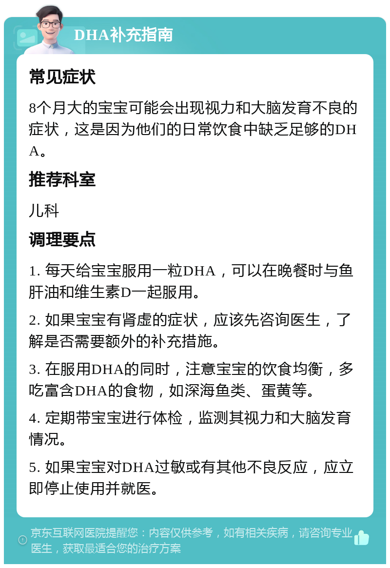 DHA补充指南 常见症状 8个月大的宝宝可能会出现视力和大脑发育不良的症状，这是因为他们的日常饮食中缺乏足够的DHA。 推荐科室 儿科 调理要点 1. 每天给宝宝服用一粒DHA，可以在晚餐时与鱼肝油和维生素D一起服用。 2. 如果宝宝有肾虚的症状，应该先咨询医生，了解是否需要额外的补充措施。 3. 在服用DHA的同时，注意宝宝的饮食均衡，多吃富含DHA的食物，如深海鱼类、蛋黄等。 4. 定期带宝宝进行体检，监测其视力和大脑发育情况。 5. 如果宝宝对DHA过敏或有其他不良反应，应立即停止使用并就医。