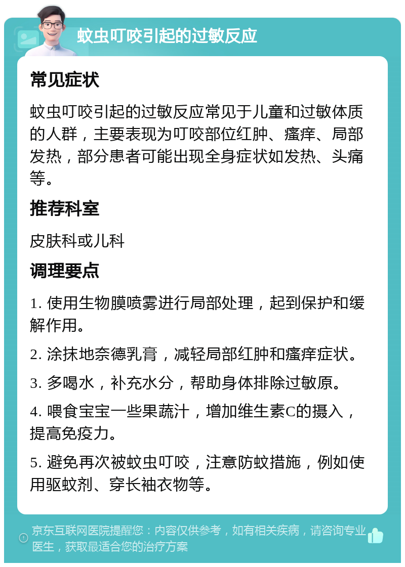 蚊虫叮咬引起的过敏反应 常见症状 蚊虫叮咬引起的过敏反应常见于儿童和过敏体质的人群，主要表现为叮咬部位红肿、瘙痒、局部发热，部分患者可能出现全身症状如发热、头痛等。 推荐科室 皮肤科或儿科 调理要点 1. 使用生物膜喷雾进行局部处理，起到保护和缓解作用。 2. 涂抹地奈德乳膏，减轻局部红肿和瘙痒症状。 3. 多喝水，补充水分，帮助身体排除过敏原。 4. 喂食宝宝一些果蔬汁，增加维生素C的摄入，提高免疫力。 5. 避免再次被蚊虫叮咬，注意防蚊措施，例如使用驱蚊剂、穿长袖衣物等。