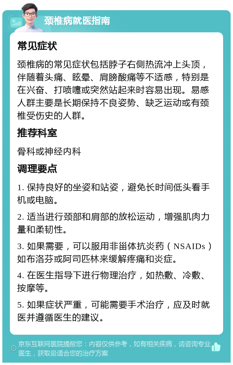 颈椎病就医指南 常见症状 颈椎病的常见症状包括脖子右侧热流冲上头顶，伴随着头痛、眩晕、肩膀酸痛等不适感，特别是在兴奋、打喷嚏或突然站起来时容易出现。易感人群主要是长期保持不良姿势、缺乏运动或有颈椎受伤史的人群。 推荐科室 骨科或神经内科 调理要点 1. 保持良好的坐姿和站姿，避免长时间低头看手机或电脑。 2. 适当进行颈部和肩部的放松运动，增强肌肉力量和柔韧性。 3. 如果需要，可以服用非甾体抗炎药（NSAIDs）如布洛芬或阿司匹林来缓解疼痛和炎症。 4. 在医生指导下进行物理治疗，如热敷、冷敷、按摩等。 5. 如果症状严重，可能需要手术治疗，应及时就医并遵循医生的建议。