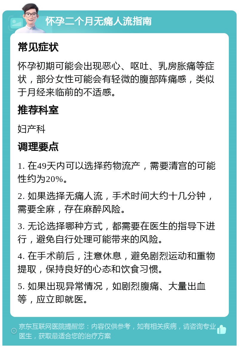 怀孕二个月无痛人流指南 常见症状 怀孕初期可能会出现恶心、呕吐、乳房胀痛等症状，部分女性可能会有轻微的腹部阵痛感，类似于月经来临前的不适感。 推荐科室 妇产科 调理要点 1. 在49天内可以选择药物流产，需要清宫的可能性约为20%。 2. 如果选择无痛人流，手术时间大约十几分钟，需要全麻，存在麻醉风险。 3. 无论选择哪种方式，都需要在医生的指导下进行，避免自行处理可能带来的风险。 4. 在手术前后，注意休息，避免剧烈运动和重物提取，保持良好的心态和饮食习惯。 5. 如果出现异常情况，如剧烈腹痛、大量出血等，应立即就医。