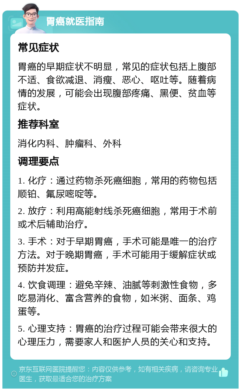 胃癌就医指南 常见症状 胃癌的早期症状不明显，常见的症状包括上腹部不适、食欲减退、消瘦、恶心、呕吐等。随着病情的发展，可能会出现腹部疼痛、黑便、贫血等症状。 推荐科室 消化内科、肿瘤科、外科 调理要点 1. 化疗：通过药物杀死癌细胞，常用的药物包括顺铂、氟尿嘧啶等。 2. 放疗：利用高能射线杀死癌细胞，常用于术前或术后辅助治疗。 3. 手术：对于早期胃癌，手术可能是唯一的治疗方法。对于晚期胃癌，手术可能用于缓解症状或预防并发症。 4. 饮食调理：避免辛辣、油腻等刺激性食物，多吃易消化、富含营养的食物，如米粥、面条、鸡蛋等。 5. 心理支持：胃癌的治疗过程可能会带来很大的心理压力，需要家人和医护人员的关心和支持。