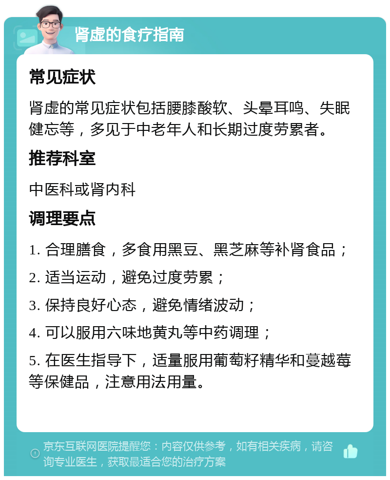 肾虚的食疗指南 常见症状 肾虚的常见症状包括腰膝酸软、头晕耳鸣、失眠健忘等，多见于中老年人和长期过度劳累者。 推荐科室 中医科或肾内科 调理要点 1. 合理膳食，多食用黑豆、黑芝麻等补肾食品； 2. 适当运动，避免过度劳累； 3. 保持良好心态，避免情绪波动； 4. 可以服用六味地黄丸等中药调理； 5. 在医生指导下，适量服用葡萄籽精华和蔓越莓等保健品，注意用法用量。