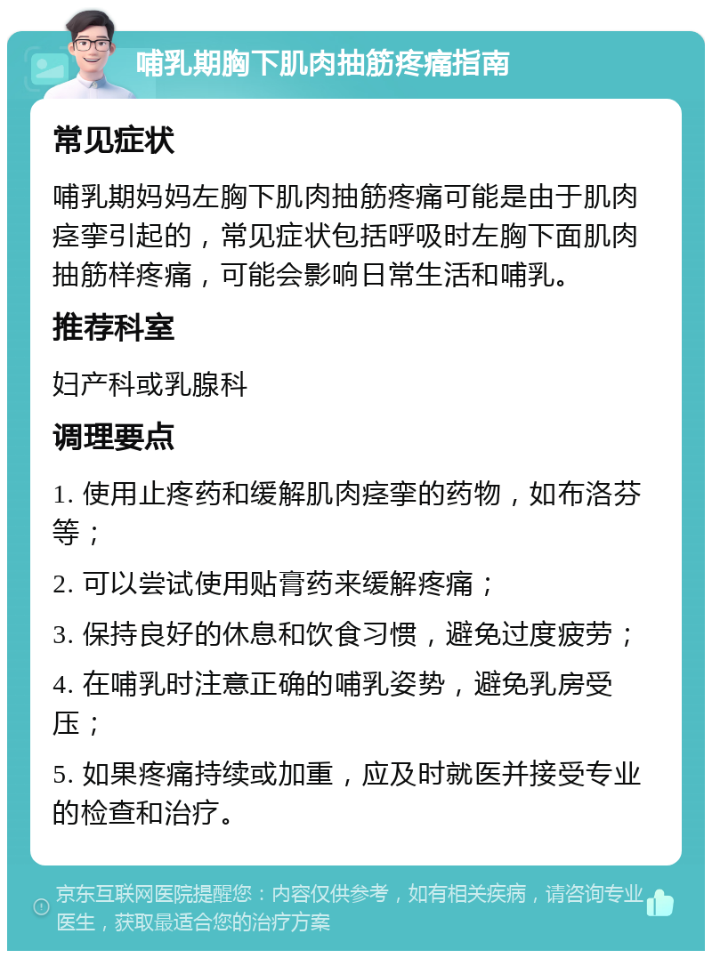 哺乳期胸下肌肉抽筋疼痛指南 常见症状 哺乳期妈妈左胸下肌肉抽筋疼痛可能是由于肌肉痉挛引起的，常见症状包括呼吸时左胸下面肌肉抽筋样疼痛，可能会影响日常生活和哺乳。 推荐科室 妇产科或乳腺科 调理要点 1. 使用止疼药和缓解肌肉痉挛的药物，如布洛芬等； 2. 可以尝试使用贴膏药来缓解疼痛； 3. 保持良好的休息和饮食习惯，避免过度疲劳； 4. 在哺乳时注意正确的哺乳姿势，避免乳房受压； 5. 如果疼痛持续或加重，应及时就医并接受专业的检查和治疗。