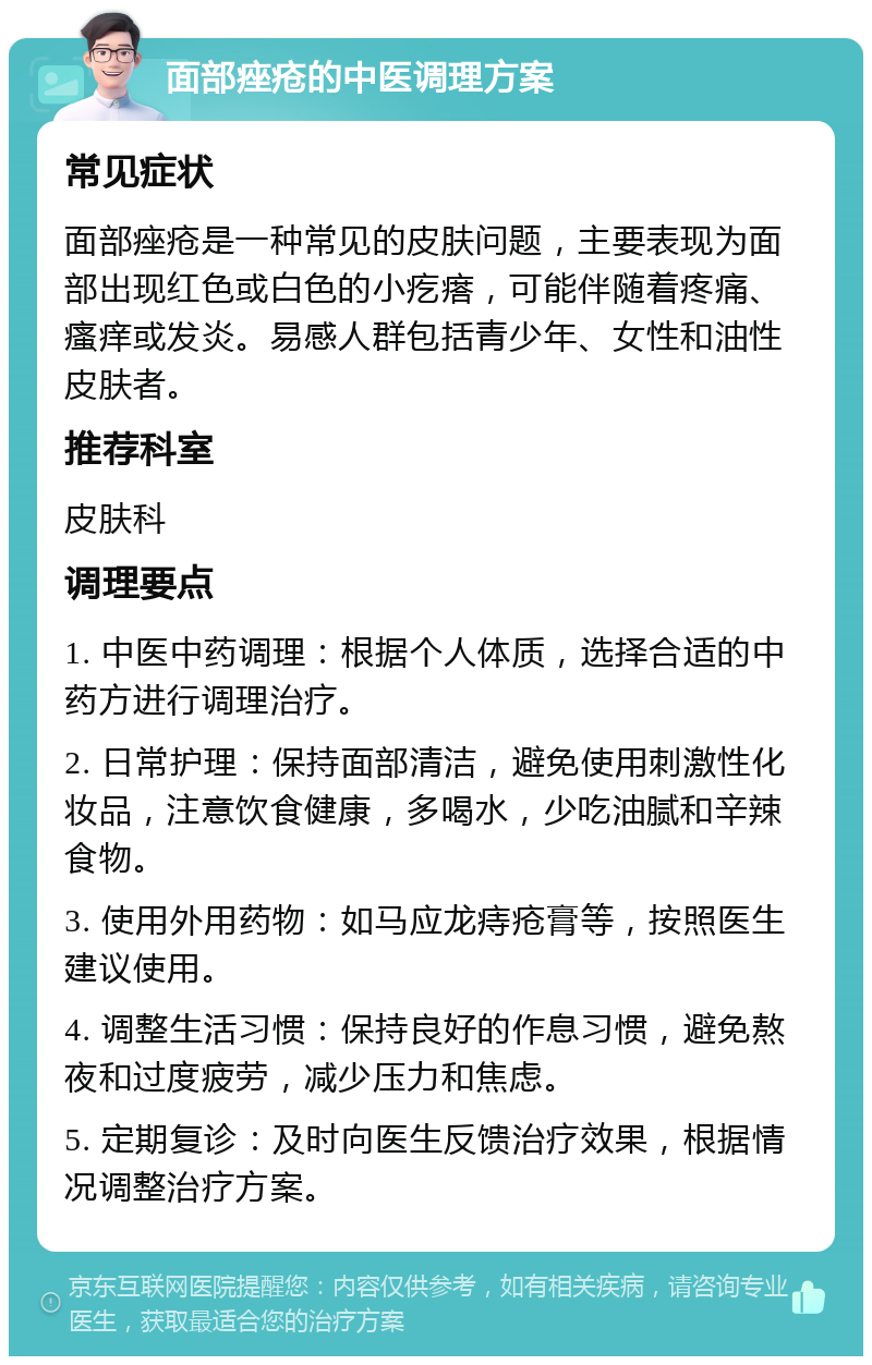 面部痤疮的中医调理方案 常见症状 面部痤疮是一种常见的皮肤问题，主要表现为面部出现红色或白色的小疙瘩，可能伴随着疼痛、瘙痒或发炎。易感人群包括青少年、女性和油性皮肤者。 推荐科室 皮肤科 调理要点 1. 中医中药调理：根据个人体质，选择合适的中药方进行调理治疗。 2. 日常护理：保持面部清洁，避免使用刺激性化妆品，注意饮食健康，多喝水，少吃油腻和辛辣食物。 3. 使用外用药物：如马应龙痔疮膏等，按照医生建议使用。 4. 调整生活习惯：保持良好的作息习惯，避免熬夜和过度疲劳，减少压力和焦虑。 5. 定期复诊：及时向医生反馈治疗效果，根据情况调整治疗方案。