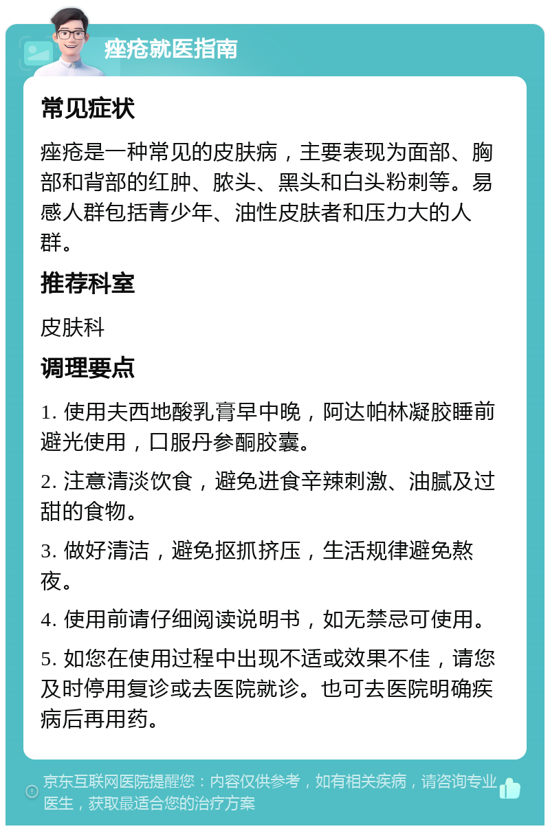 痤疮就医指南 常见症状 痤疮是一种常见的皮肤病，主要表现为面部、胸部和背部的红肿、脓头、黑头和白头粉刺等。易感人群包括青少年、油性皮肤者和压力大的人群。 推荐科室 皮肤科 调理要点 1. 使用夫西地酸乳膏早中晚，阿达帕林凝胶睡前避光使用，口服丹参酮胶囊。 2. 注意清淡饮食，避免进食辛辣刺激、油腻及过甜的食物。 3. 做好清洁，避免抠抓挤压，生活规律避免熬夜。 4. 使用前请仔细阅读说明书，如无禁忌可使用。 5. 如您在使用过程中出现不适或效果不佳，请您及时停用复诊或去医院就诊。也可去医院明确疾病后再用药。