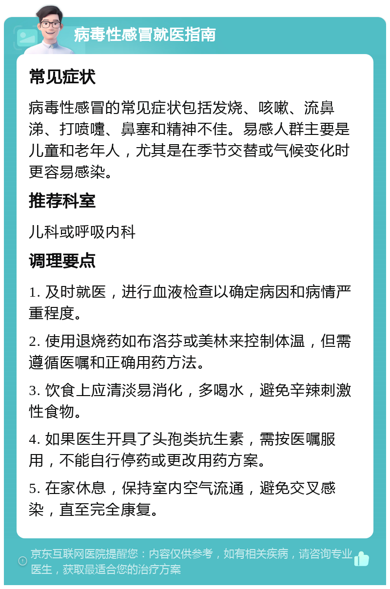 病毒性感冒就医指南 常见症状 病毒性感冒的常见症状包括发烧、咳嗽、流鼻涕、打喷嚏、鼻塞和精神不佳。易感人群主要是儿童和老年人，尤其是在季节交替或气候变化时更容易感染。 推荐科室 儿科或呼吸内科 调理要点 1. 及时就医，进行血液检查以确定病因和病情严重程度。 2. 使用退烧药如布洛芬或美林来控制体温，但需遵循医嘱和正确用药方法。 3. 饮食上应清淡易消化，多喝水，避免辛辣刺激性食物。 4. 如果医生开具了头孢类抗生素，需按医嘱服用，不能自行停药或更改用药方案。 5. 在家休息，保持室内空气流通，避免交叉感染，直至完全康复。