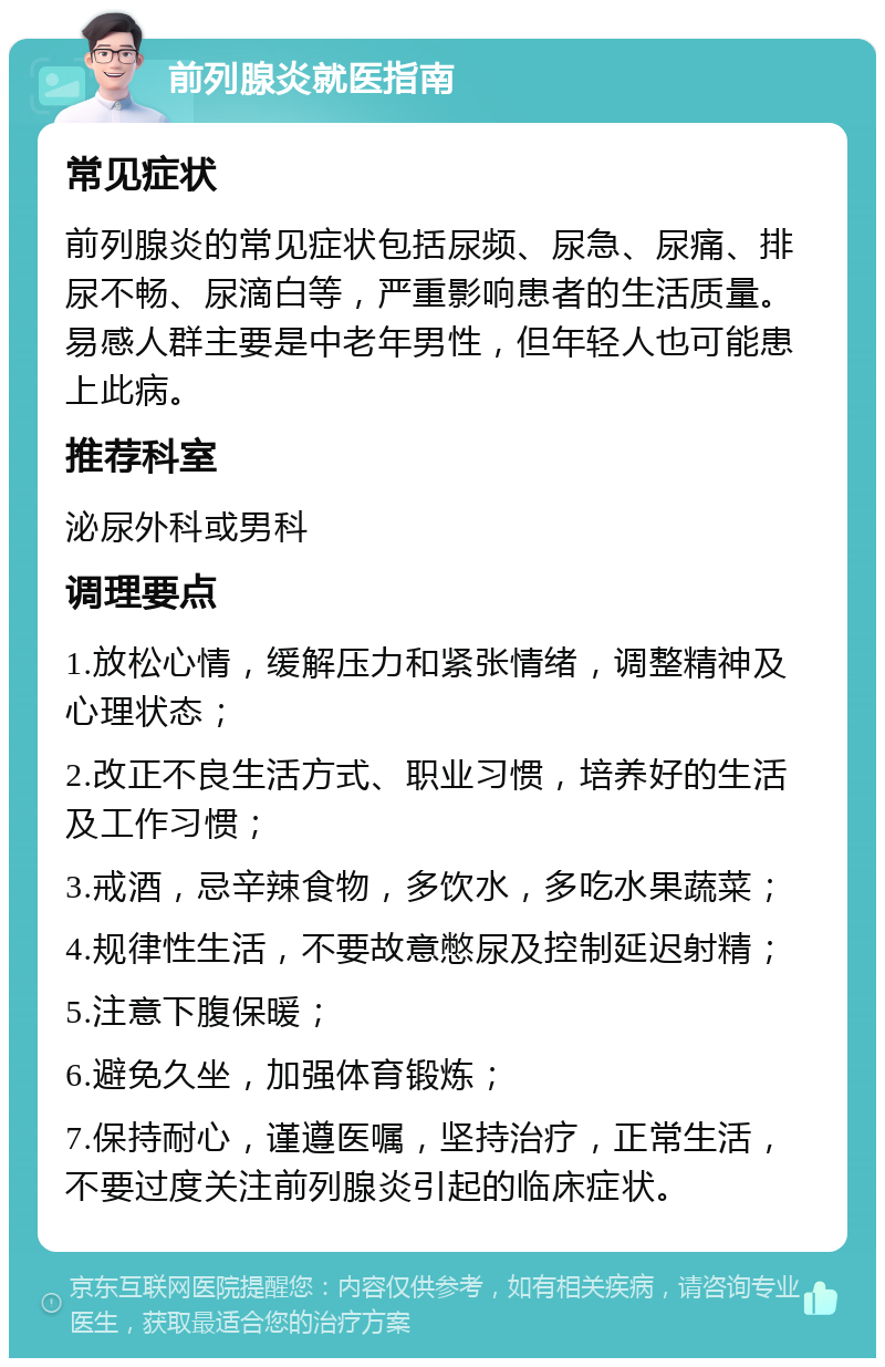 前列腺炎就医指南 常见症状 前列腺炎的常见症状包括尿频、尿急、尿痛、排尿不畅、尿滴白等，严重影响患者的生活质量。易感人群主要是中老年男性，但年轻人也可能患上此病。 推荐科室 泌尿外科或男科 调理要点 1.放松心情，缓解压力和紧张情绪，调整精神及心理状态； 2.改正不良生活方式、职业习惯，培养好的生活及工作习惯； 3.戒酒，忌辛辣食物，多饮水，多吃水果蔬菜； 4.规律性生活，不要故意憋尿及控制延迟射精； 5.注意下腹保暖； 6.避免久坐，加强体育锻炼； 7.保持耐心，谨遵医嘱，坚持治疗，正常生活，不要过度关注前列腺炎引起的临床症状。