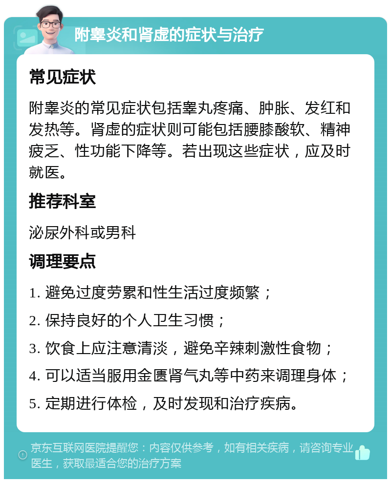 附睾炎和肾虚的症状与治疗 常见症状 附睾炎的常见症状包括睾丸疼痛、肿胀、发红和发热等。肾虚的症状则可能包括腰膝酸软、精神疲乏、性功能下降等。若出现这些症状，应及时就医。 推荐科室 泌尿外科或男科 调理要点 1. 避免过度劳累和性生活过度频繁； 2. 保持良好的个人卫生习惯； 3. 饮食上应注意清淡，避免辛辣刺激性食物； 4. 可以适当服用金匮肾气丸等中药来调理身体； 5. 定期进行体检，及时发现和治疗疾病。