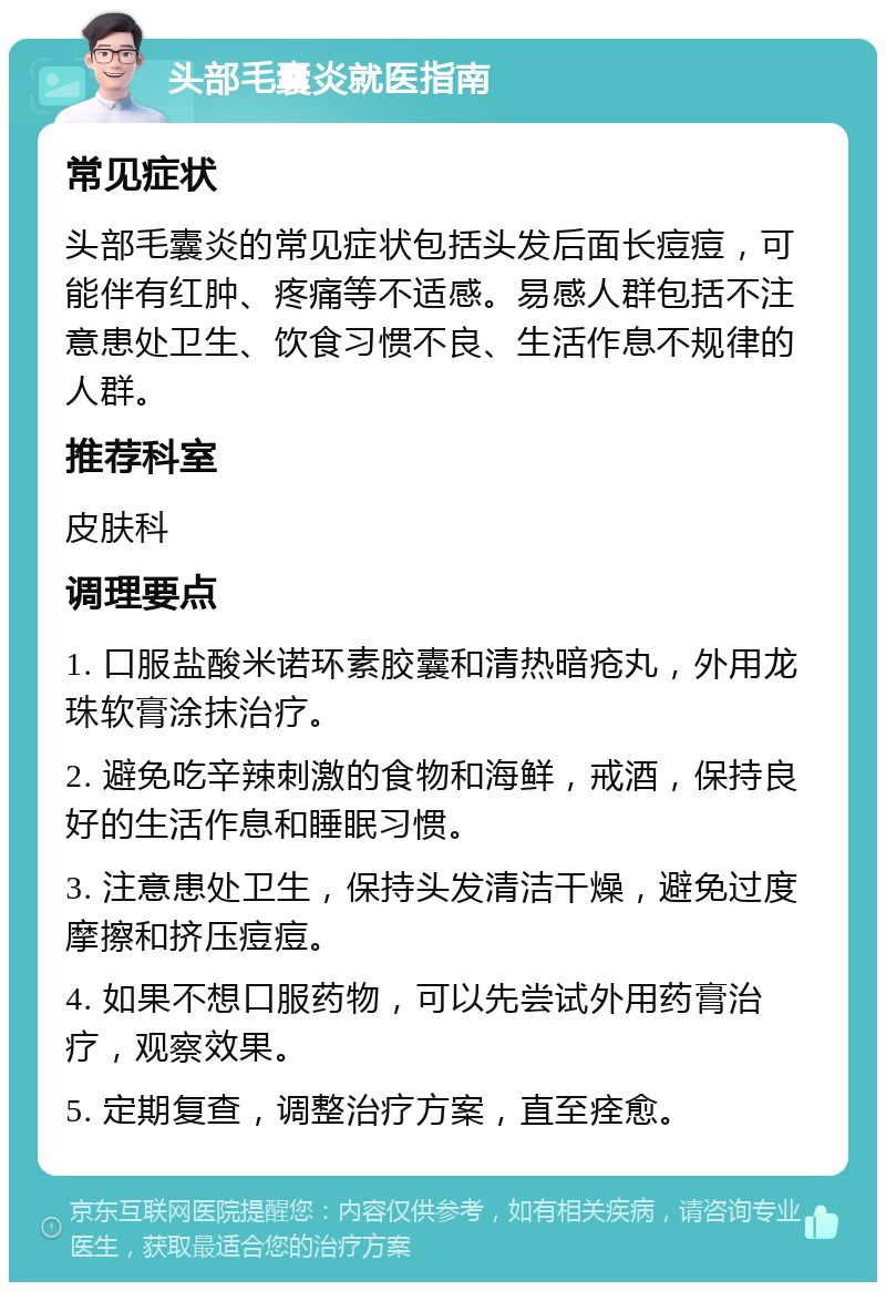 头部毛囊炎就医指南 常见症状 头部毛囊炎的常见症状包括头发后面长痘痘，可能伴有红肿、疼痛等不适感。易感人群包括不注意患处卫生、饮食习惯不良、生活作息不规律的人群。 推荐科室 皮肤科 调理要点 1. 口服盐酸米诺环素胶囊和清热暗疮丸，外用龙珠软膏涂抹治疗。 2. 避免吃辛辣刺激的食物和海鲜，戒酒，保持良好的生活作息和睡眠习惯。 3. 注意患处卫生，保持头发清洁干燥，避免过度摩擦和挤压痘痘。 4. 如果不想口服药物，可以先尝试外用药膏治疗，观察效果。 5. 定期复查，调整治疗方案，直至痊愈。