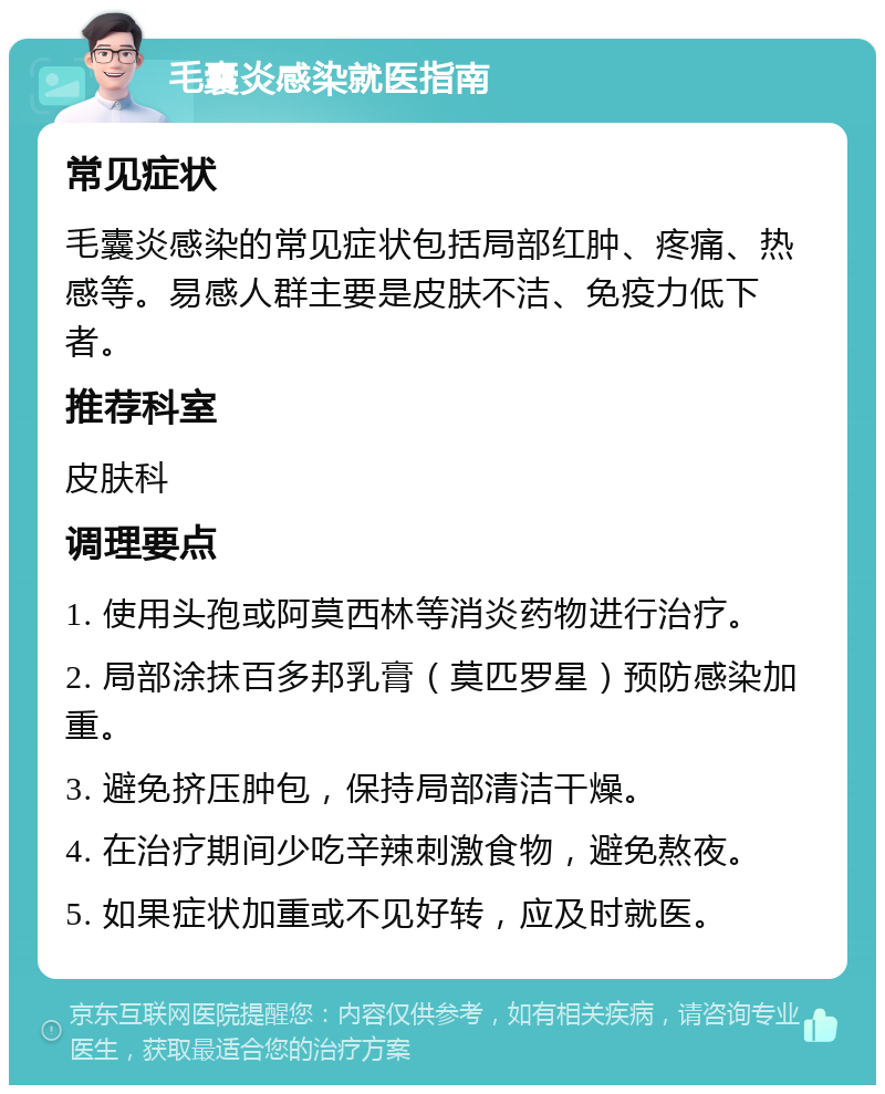 毛囊炎感染就医指南 常见症状 毛囊炎感染的常见症状包括局部红肿、疼痛、热感等。易感人群主要是皮肤不洁、免疫力低下者。 推荐科室 皮肤科 调理要点 1. 使用头孢或阿莫西林等消炎药物进行治疗。 2. 局部涂抹百多邦乳膏（莫匹罗星）预防感染加重。 3. 避免挤压肿包，保持局部清洁干燥。 4. 在治疗期间少吃辛辣刺激食物，避免熬夜。 5. 如果症状加重或不见好转，应及时就医。