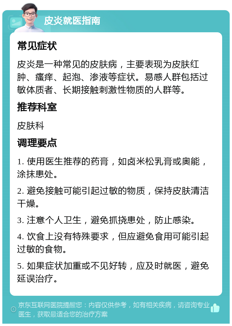 皮炎就医指南 常见症状 皮炎是一种常见的皮肤病，主要表现为皮肤红肿、瘙痒、起泡、渗液等症状。易感人群包括过敏体质者、长期接触刺激性物质的人群等。 推荐科室 皮肤科 调理要点 1. 使用医生推荐的药膏，如卤米松乳膏或奥能，涂抹患处。 2. 避免接触可能引起过敏的物质，保持皮肤清洁干燥。 3. 注意个人卫生，避免抓挠患处，防止感染。 4. 饮食上没有特殊要求，但应避免食用可能引起过敏的食物。 5. 如果症状加重或不见好转，应及时就医，避免延误治疗。