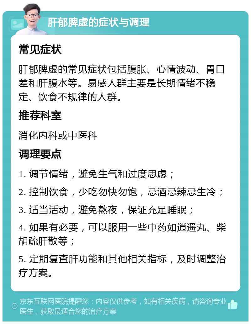 肝郁脾虚的症状与调理 常见症状 肝郁脾虚的常见症状包括腹胀、心情波动、胃口差和肝腹水等。易感人群主要是长期情绪不稳定、饮食不规律的人群。 推荐科室 消化内科或中医科 调理要点 1. 调节情绪，避免生气和过度思虑； 2. 控制饮食，少吃勿快勿饱，忌酒忌辣忌生冷； 3. 适当活动，避免熬夜，保证充足睡眠； 4. 如果有必要，可以服用一些中药如逍遥丸、柴胡疏肝散等； 5. 定期复查肝功能和其他相关指标，及时调整治疗方案。