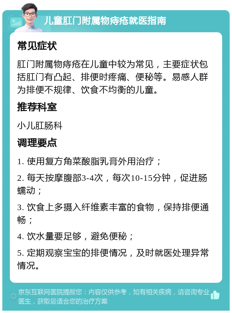 儿童肛门附属物痔疮就医指南 常见症状 肛门附属物痔疮在儿童中较为常见，主要症状包括肛门有凸起、排便时疼痛、便秘等。易感人群为排便不规律、饮食不均衡的儿童。 推荐科室 小儿肛肠科 调理要点 1. 使用复方角菜酸脂乳膏外用治疗； 2. 每天按摩腹部3-4次，每次10-15分钟，促进肠蠕动； 3. 饮食上多摄入纤维素丰富的食物，保持排便通畅； 4. 饮水量要足够，避免便秘； 5. 定期观察宝宝的排便情况，及时就医处理异常情况。