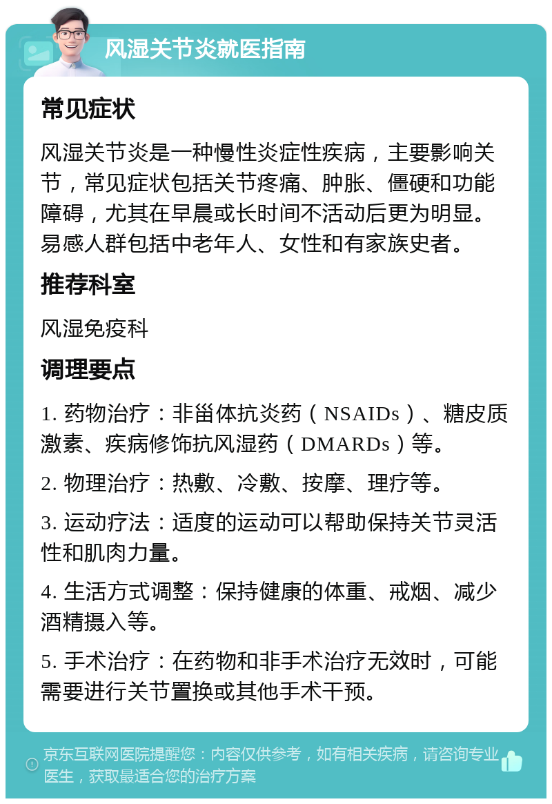 风湿关节炎就医指南 常见症状 风湿关节炎是一种慢性炎症性疾病，主要影响关节，常见症状包括关节疼痛、肿胀、僵硬和功能障碍，尤其在早晨或长时间不活动后更为明显。易感人群包括中老年人、女性和有家族史者。 推荐科室 风湿免疫科 调理要点 1. 药物治疗：非甾体抗炎药（NSAIDs）、糖皮质激素、疾病修饰抗风湿药（DMARDs）等。 2. 物理治疗：热敷、冷敷、按摩、理疗等。 3. 运动疗法：适度的运动可以帮助保持关节灵活性和肌肉力量。 4. 生活方式调整：保持健康的体重、戒烟、减少酒精摄入等。 5. 手术治疗：在药物和非手术治疗无效时，可能需要进行关节置换或其他手术干预。