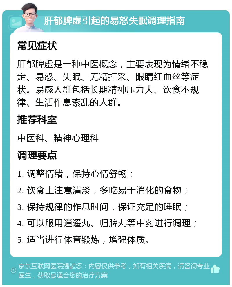 肝郁脾虚引起的易怒失眠调理指南 常见症状 肝郁脾虚是一种中医概念，主要表现为情绪不稳定、易怒、失眠、无精打采、眼睛红血丝等症状。易感人群包括长期精神压力大、饮食不规律、生活作息紊乱的人群。 推荐科室 中医科、精神心理科 调理要点 1. 调整情绪，保持心情舒畅； 2. 饮食上注意清淡，多吃易于消化的食物； 3. 保持规律的作息时间，保证充足的睡眠； 4. 可以服用逍遥丸、归脾丸等中药进行调理； 5. 适当进行体育锻炼，增强体质。