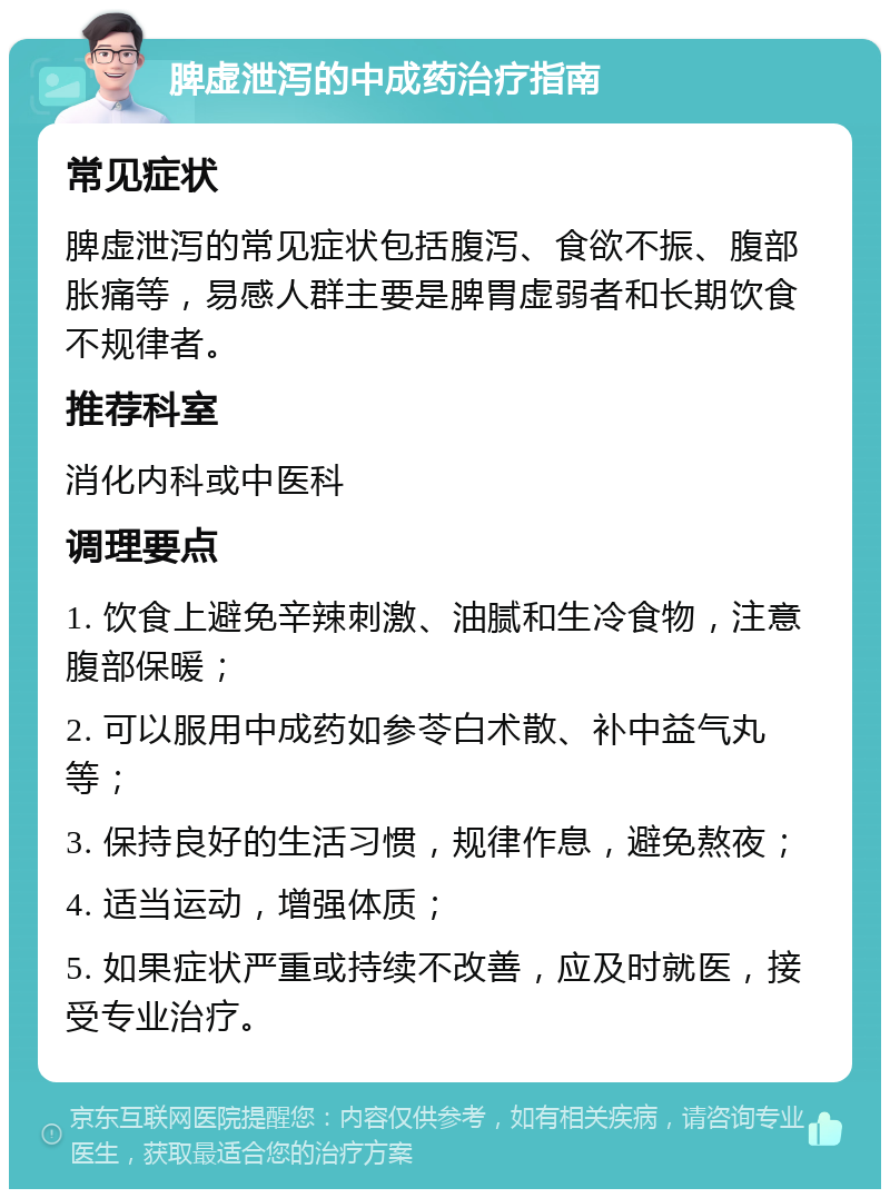 脾虚泄泻的中成药治疗指南 常见症状 脾虚泄泻的常见症状包括腹泻、食欲不振、腹部胀痛等，易感人群主要是脾胃虚弱者和长期饮食不规律者。 推荐科室 消化内科或中医科 调理要点 1. 饮食上避免辛辣刺激、油腻和生冷食物，注意腹部保暖； 2. 可以服用中成药如参苓白术散、补中益气丸等； 3. 保持良好的生活习惯，规律作息，避免熬夜； 4. 适当运动，增强体质； 5. 如果症状严重或持续不改善，应及时就医，接受专业治疗。