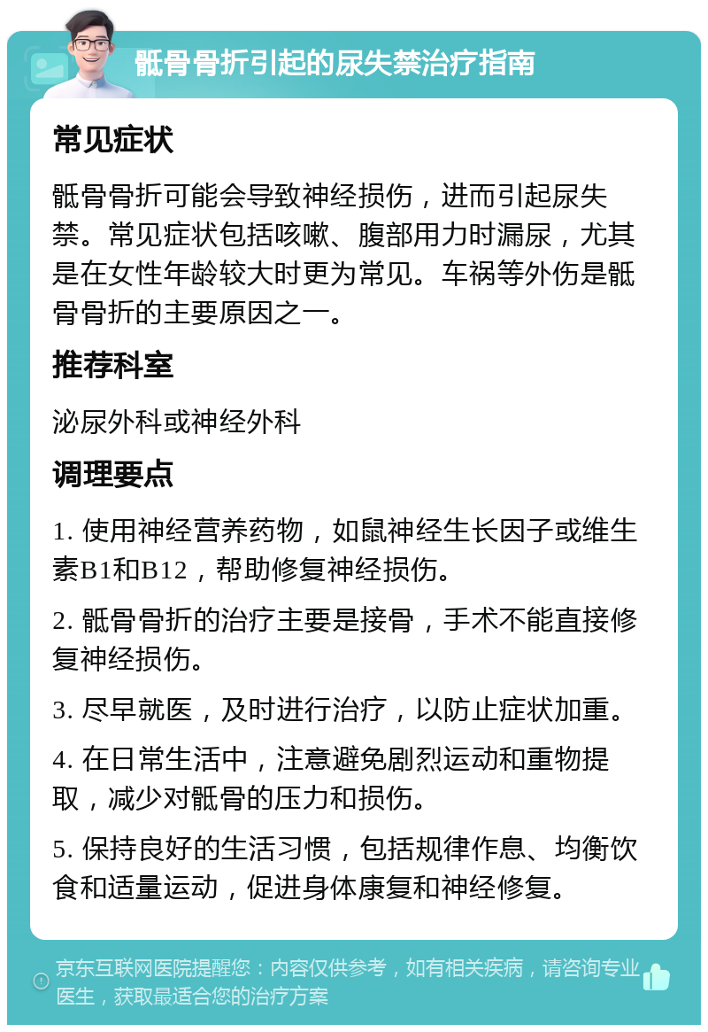 骶骨骨折引起的尿失禁治疗指南 常见症状 骶骨骨折可能会导致神经损伤，进而引起尿失禁。常见症状包括咳嗽、腹部用力时漏尿，尤其是在女性年龄较大时更为常见。车祸等外伤是骶骨骨折的主要原因之一。 推荐科室 泌尿外科或神经外科 调理要点 1. 使用神经营养药物，如鼠神经生长因子或维生素B1和B12，帮助修复神经损伤。 2. 骶骨骨折的治疗主要是接骨，手术不能直接修复神经损伤。 3. 尽早就医，及时进行治疗，以防止症状加重。 4. 在日常生活中，注意避免剧烈运动和重物提取，减少对骶骨的压力和损伤。 5. 保持良好的生活习惯，包括规律作息、均衡饮食和适量运动，促进身体康复和神经修复。