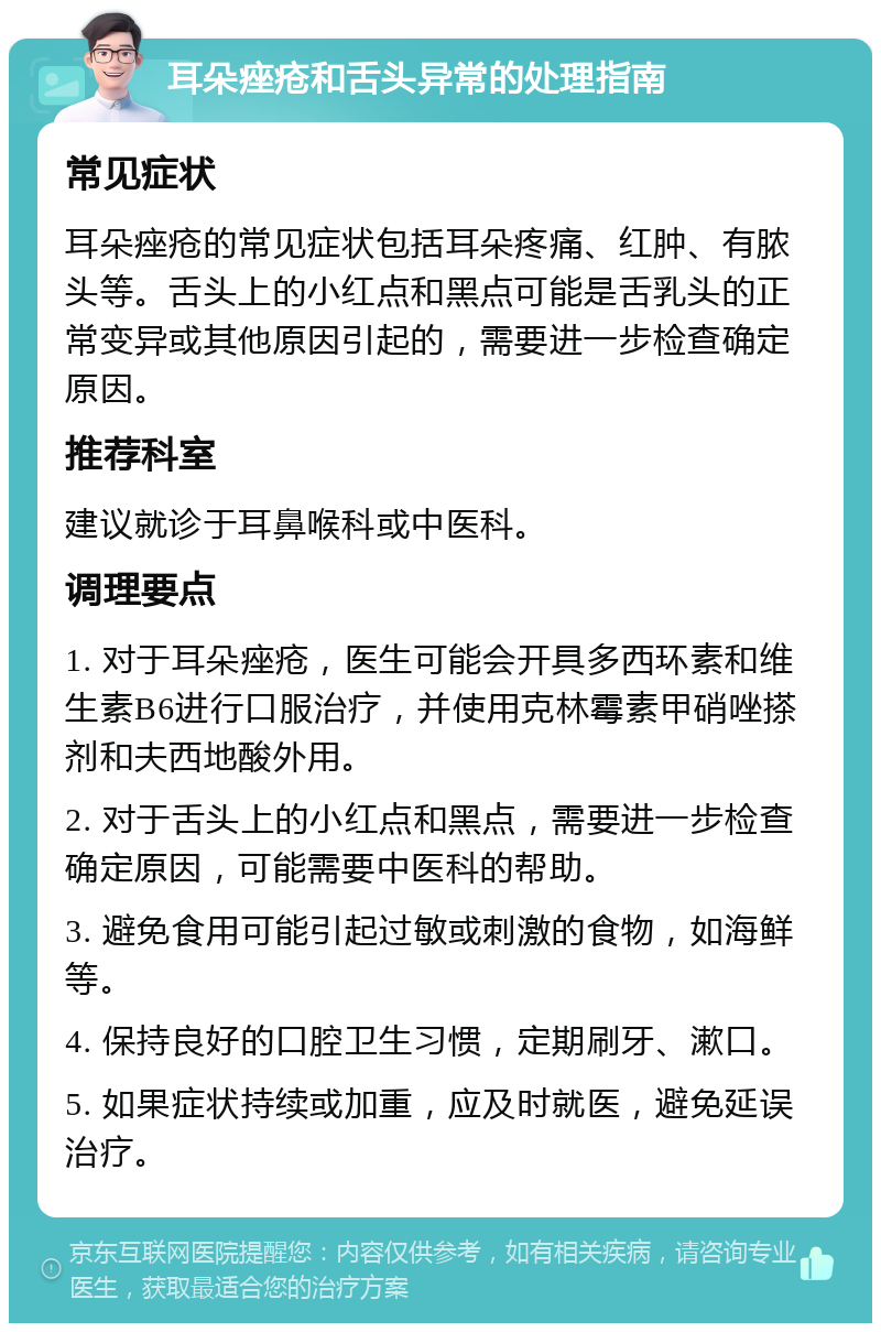 耳朵痤疮和舌头异常的处理指南 常见症状 耳朵痤疮的常见症状包括耳朵疼痛、红肿、有脓头等。舌头上的小红点和黑点可能是舌乳头的正常变异或其他原因引起的，需要进一步检查确定原因。 推荐科室 建议就诊于耳鼻喉科或中医科。 调理要点 1. 对于耳朵痤疮，医生可能会开具多西环素和维生素B6进行口服治疗，并使用克林霉素甲硝唑搽剂和夫西地酸外用。 2. 对于舌头上的小红点和黑点，需要进一步检查确定原因，可能需要中医科的帮助。 3. 避免食用可能引起过敏或刺激的食物，如海鲜等。 4. 保持良好的口腔卫生习惯，定期刷牙、漱口。 5. 如果症状持续或加重，应及时就医，避免延误治疗。