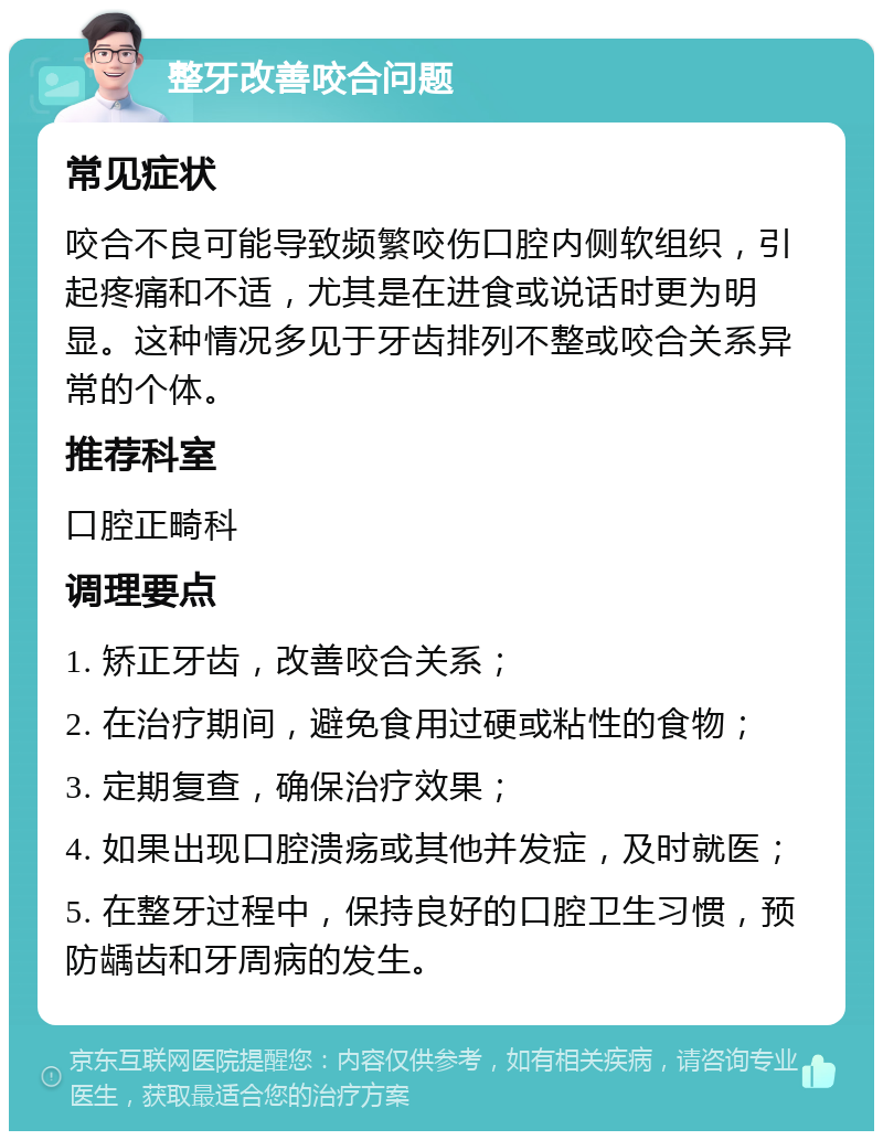 整牙改善咬合问题 常见症状 咬合不良可能导致频繁咬伤口腔内侧软组织，引起疼痛和不适，尤其是在进食或说话时更为明显。这种情况多见于牙齿排列不整或咬合关系异常的个体。 推荐科室 口腔正畸科 调理要点 1. 矫正牙齿，改善咬合关系； 2. 在治疗期间，避免食用过硬或粘性的食物； 3. 定期复查，确保治疗效果； 4. 如果出现口腔溃疡或其他并发症，及时就医； 5. 在整牙过程中，保持良好的口腔卫生习惯，预防龋齿和牙周病的发生。