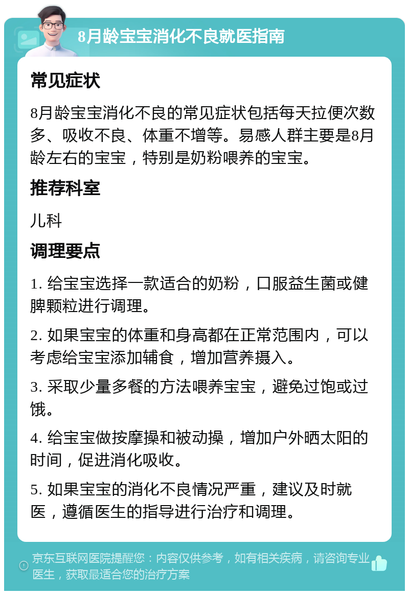 8月龄宝宝消化不良就医指南 常见症状 8月龄宝宝消化不良的常见症状包括每天拉便次数多、吸收不良、体重不增等。易感人群主要是8月龄左右的宝宝，特别是奶粉喂养的宝宝。 推荐科室 儿科 调理要点 1. 给宝宝选择一款适合的奶粉，口服益生菌或健脾颗粒进行调理。 2. 如果宝宝的体重和身高都在正常范围内，可以考虑给宝宝添加辅食，增加营养摄入。 3. 采取少量多餐的方法喂养宝宝，避免过饱或过饿。 4. 给宝宝做按摩操和被动操，增加户外晒太阳的时间，促进消化吸收。 5. 如果宝宝的消化不良情况严重，建议及时就医，遵循医生的指导进行治疗和调理。