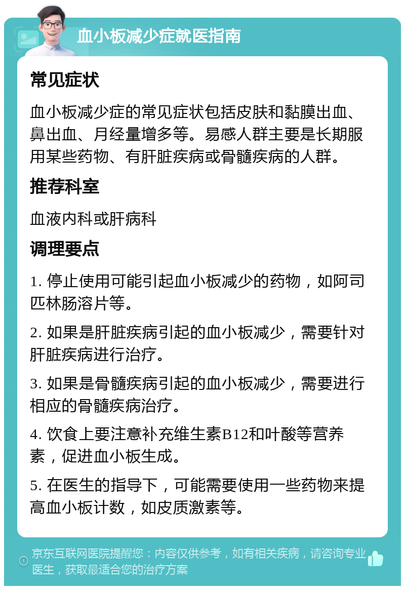 血小板减少症就医指南 常见症状 血小板减少症的常见症状包括皮肤和黏膜出血、鼻出血、月经量增多等。易感人群主要是长期服用某些药物、有肝脏疾病或骨髓疾病的人群。 推荐科室 血液内科或肝病科 调理要点 1. 停止使用可能引起血小板减少的药物，如阿司匹林肠溶片等。 2. 如果是肝脏疾病引起的血小板减少，需要针对肝脏疾病进行治疗。 3. 如果是骨髓疾病引起的血小板减少，需要进行相应的骨髓疾病治疗。 4. 饮食上要注意补充维生素B12和叶酸等营养素，促进血小板生成。 5. 在医生的指导下，可能需要使用一些药物来提高血小板计数，如皮质激素等。