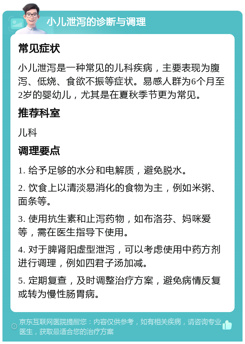 小儿泄泻的诊断与调理 常见症状 小儿泄泻是一种常见的儿科疾病，主要表现为腹泻、低烧、食欲不振等症状。易感人群为6个月至2岁的婴幼儿，尤其是在夏秋季节更为常见。 推荐科室 儿科 调理要点 1. 给予足够的水分和电解质，避免脱水。 2. 饮食上以清淡易消化的食物为主，例如米粥、面条等。 3. 使用抗生素和止泻药物，如布洛芬、妈咪爱等，需在医生指导下使用。 4. 对于脾肾阳虚型泄泻，可以考虑使用中药方剂进行调理，例如四君子汤加减。 5. 定期复查，及时调整治疗方案，避免病情反复或转为慢性肠胃病。