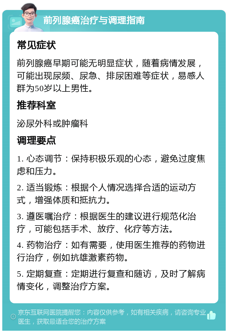 前列腺癌治疗与调理指南 常见症状 前列腺癌早期可能无明显症状，随着病情发展，可能出现尿频、尿急、排尿困难等症状，易感人群为50岁以上男性。 推荐科室 泌尿外科或肿瘤科 调理要点 1. 心态调节：保持积极乐观的心态，避免过度焦虑和压力。 2. 适当锻炼：根据个人情况选择合适的运动方式，增强体质和抵抗力。 3. 遵医嘱治疗：根据医生的建议进行规范化治疗，可能包括手术、放疗、化疗等方法。 4. 药物治疗：如有需要，使用医生推荐的药物进行治疗，例如抗雄激素药物。 5. 定期复查：定期进行复查和随访，及时了解病情变化，调整治疗方案。