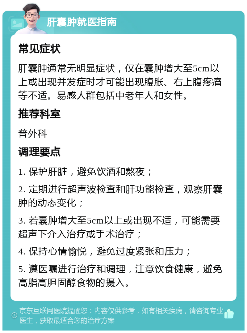 肝囊肿就医指南 常见症状 肝囊肿通常无明显症状，仅在囊肿增大至5cm以上或出现并发症时才可能出现腹胀、右上腹疼痛等不适。易感人群包括中老年人和女性。 推荐科室 普外科 调理要点 1. 保护肝脏，避免饮酒和熬夜； 2. 定期进行超声波检查和肝功能检查，观察肝囊肿的动态变化； 3. 若囊肿增大至5cm以上或出现不适，可能需要超声下介入治疗或手术治疗； 4. 保持心情愉悦，避免过度紧张和压力； 5. 遵医嘱进行治疗和调理，注意饮食健康，避免高脂高胆固醇食物的摄入。