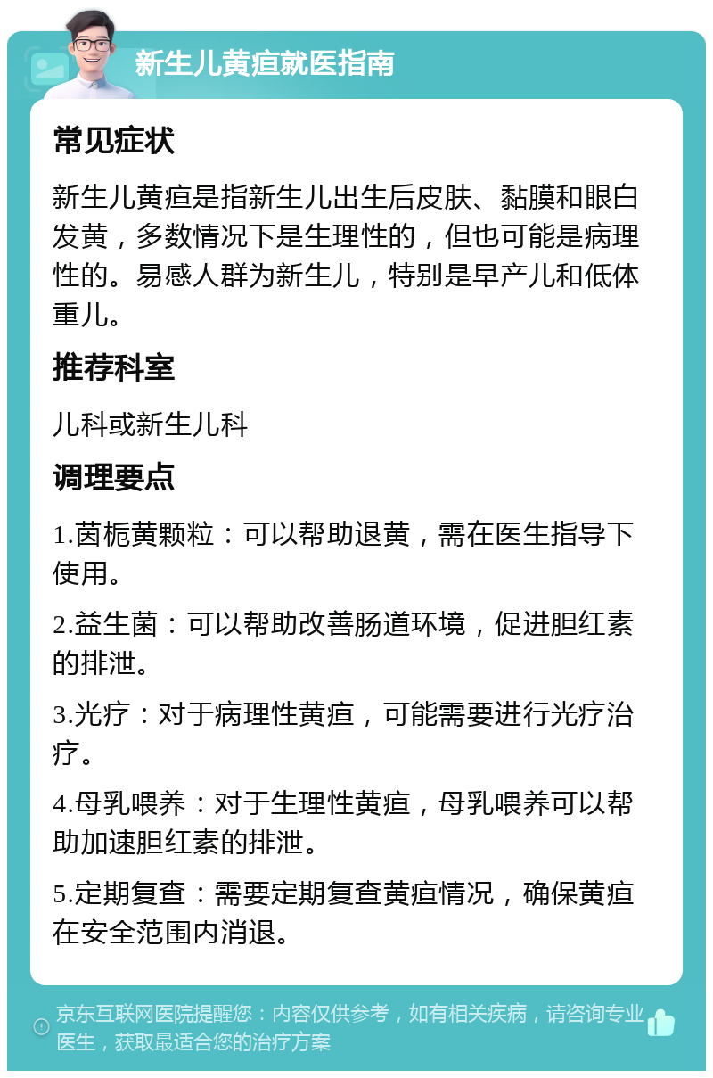 新生儿黄疸就医指南 常见症状 新生儿黄疸是指新生儿出生后皮肤、黏膜和眼白发黄，多数情况下是生理性的，但也可能是病理性的。易感人群为新生儿，特别是早产儿和低体重儿。 推荐科室 儿科或新生儿科 调理要点 1.茵栀黄颗粒：可以帮助退黄，需在医生指导下使用。 2.益生菌：可以帮助改善肠道环境，促进胆红素的排泄。 3.光疗：对于病理性黄疸，可能需要进行光疗治疗。 4.母乳喂养：对于生理性黄疸，母乳喂养可以帮助加速胆红素的排泄。 5.定期复查：需要定期复查黄疸情况，确保黄疸在安全范围内消退。