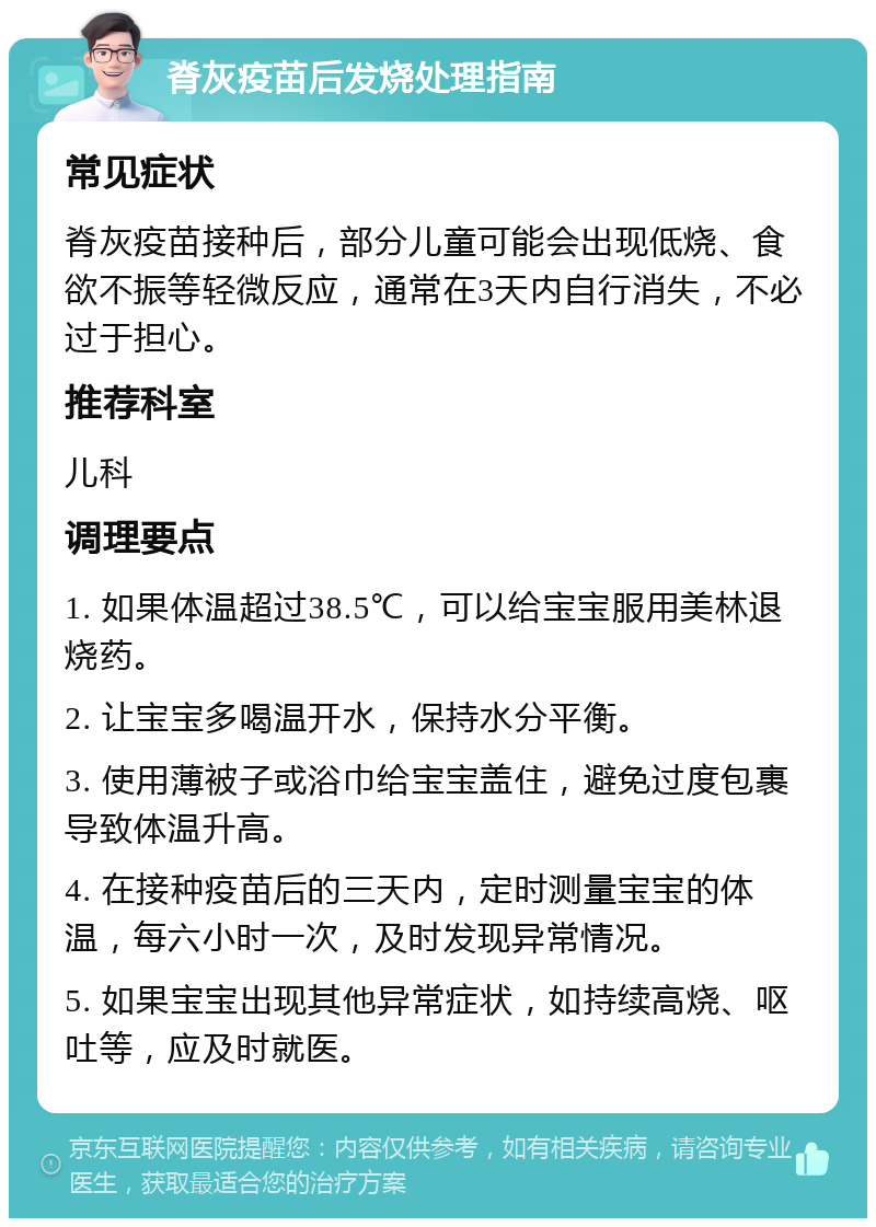 脊灰疫苗后发烧处理指南 常见症状 脊灰疫苗接种后，部分儿童可能会出现低烧、食欲不振等轻微反应，通常在3天内自行消失，不必过于担心。 推荐科室 儿科 调理要点 1. 如果体温超过38.5℃，可以给宝宝服用美林退烧药。 2. 让宝宝多喝温开水，保持水分平衡。 3. 使用薄被子或浴巾给宝宝盖住，避免过度包裹导致体温升高。 4. 在接种疫苗后的三天内，定时测量宝宝的体温，每六小时一次，及时发现异常情况。 5. 如果宝宝出现其他异常症状，如持续高烧、呕吐等，应及时就医。